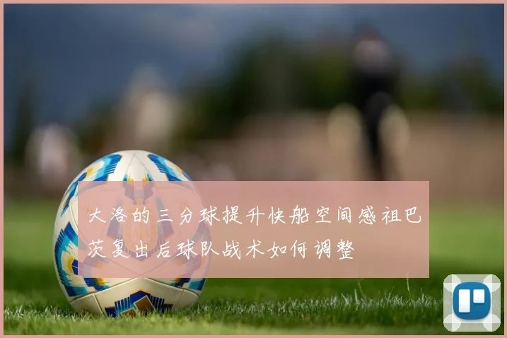 大洛的三分球提升快船空间感祖巴茨复出后球队战术如何调整