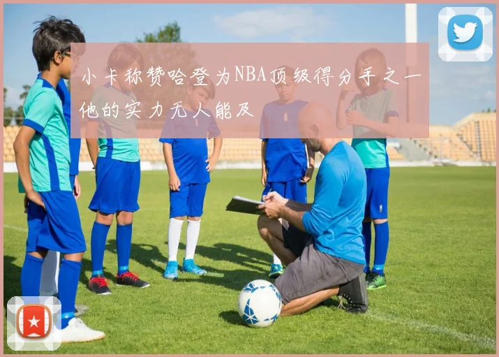 小卡称赞哈登为NBA顶级得分手之一他的实力无人能及