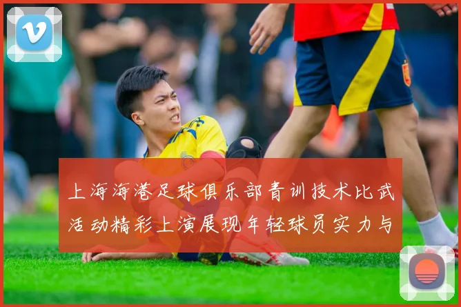 上海海港足球俱乐部青训技术比武活动精彩上演展现年轻球员实力与潜力