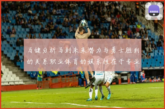 马健分析马刺未来潜力与勇士胜利的关系职业体育的娱乐性在于专业化的深入发展