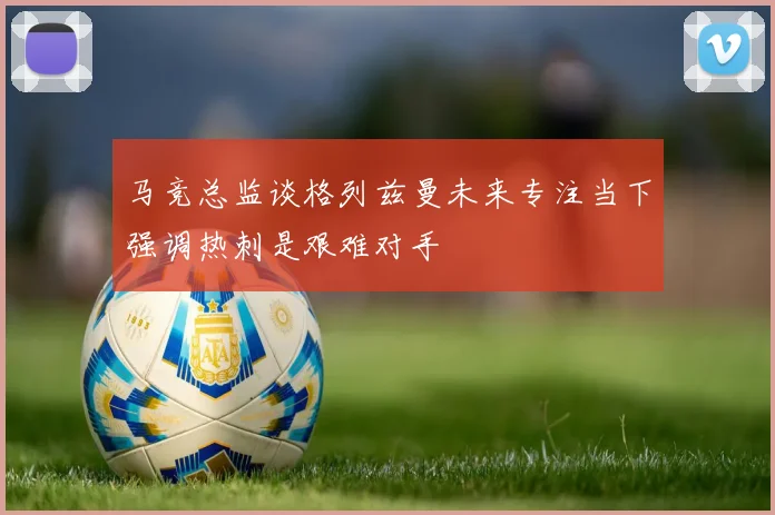 马竞总监谈格列兹曼未来专注当下强调热刺是艰难对手