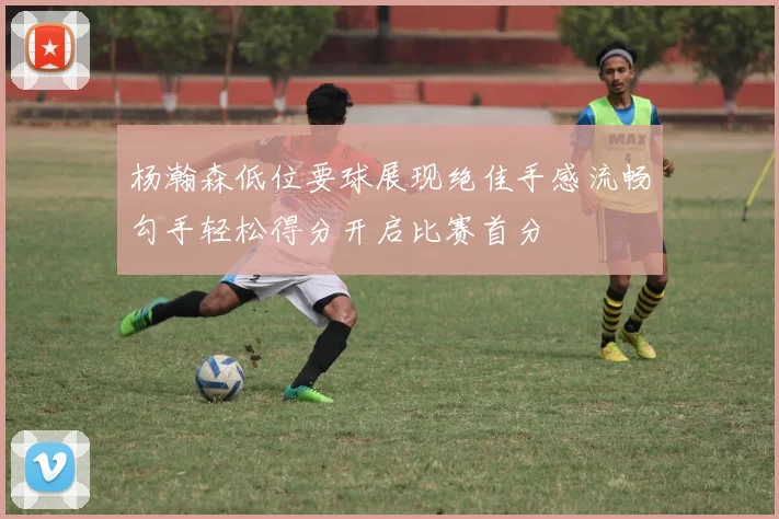 杨瀚森低位要球展现绝佳手感流畅勾手轻松得分开启比赛首分