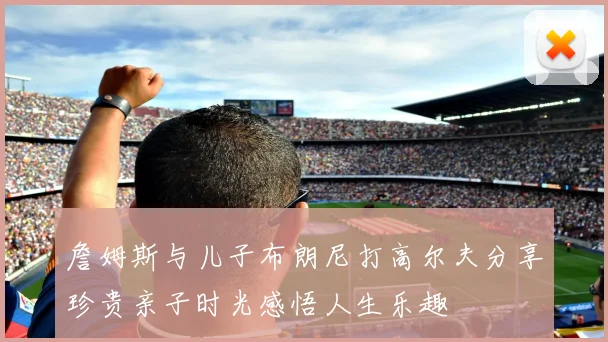 詹姆斯与儿子布朗尼打高尔夫分享珍贵亲子时光感悟人生乐趣