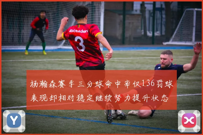 杨瀚森赛季三分球命中率仅136罚球表现却相对稳定继续努力提升状态