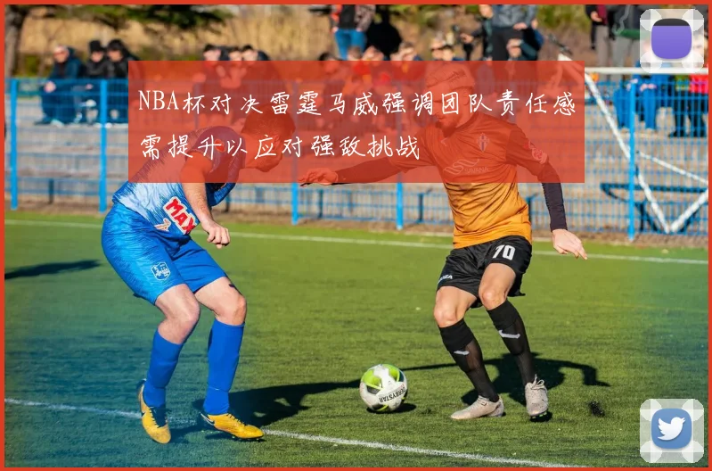 NBA杯对决雷霆马威强调团队责任感需提升以应对强敌挑战