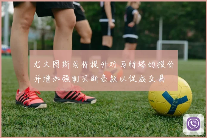 尤文图斯或将提升对马特塔的报价并增加强制买断条款以促成交易