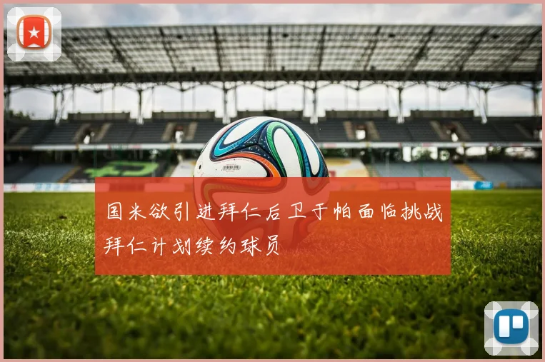 国米欲引进拜仁后卫于帕面临挑战拜仁计划续约球员