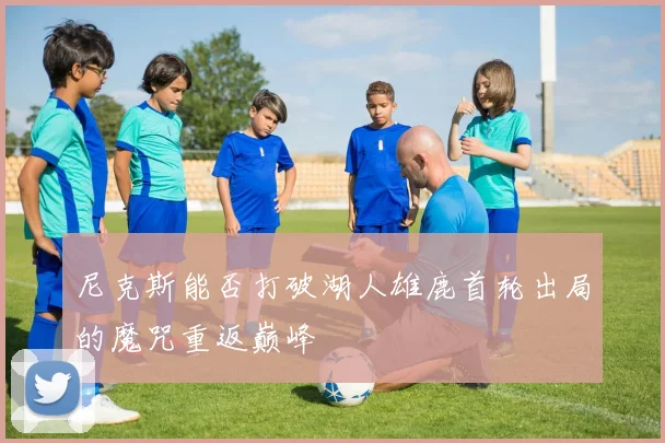 尼克斯能否打破湖人雄鹿首轮出局的魔咒重返巅峰